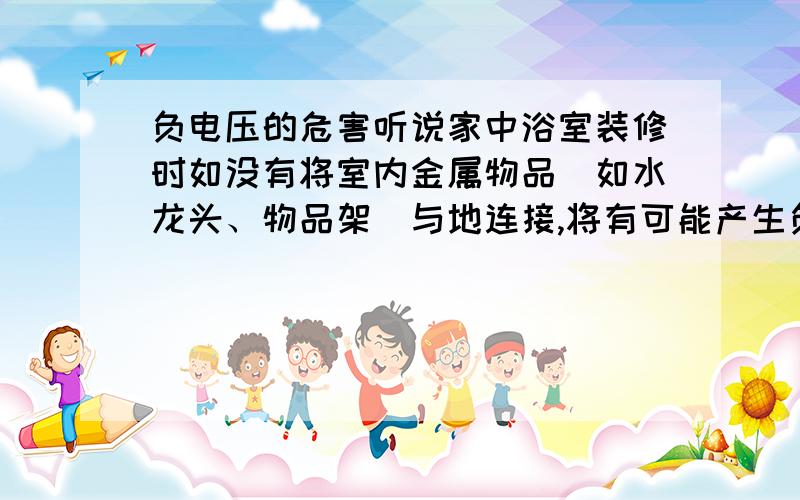 负电压的危害听说家中浴室装修时如没有将室内金属物品〈如水龙头、物品架〉与地连接,将有可能产生负电压,使人触电,致人死亡.如果己装修完而没将金属物品整体接地,怎样采取补救措施?