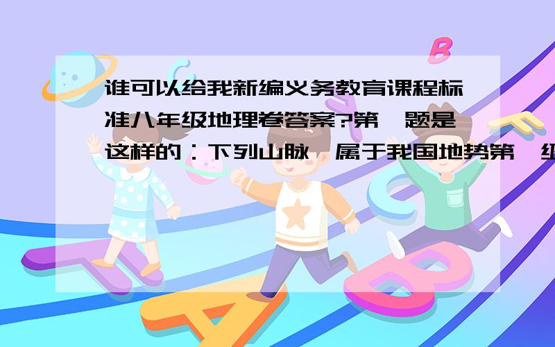 谁可以给我新编义务教育课程标准八年级地理卷答案?第一题是这样的：下列山脉,属于我国地势第一级.分界线的是（ ） A大兴安岭 B天山 C袄连山 D雪峰山      紧急～～～!对了就给你追加100分