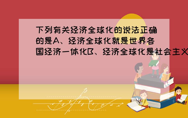 下列有关经济全球化的说法正确的是A、经济全球化就是世界各国经济一体化B、经济全球化是社会主义市场经济发展的必然要求C、经济全球化也意味着风险全球化D、经济全球化就是商品和劳