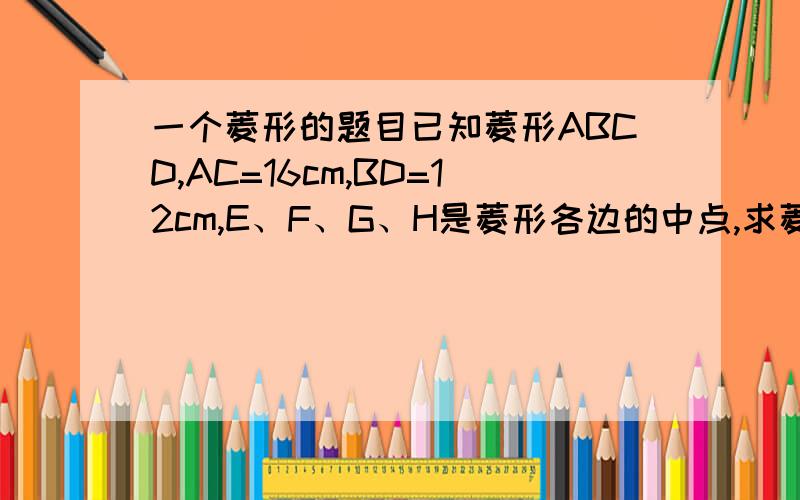 一个菱形的题目已知菱形ABCD,AC=16cm,BD=12cm,E、F、G、H是菱形各边的中点,求菱形EFGH的面积（ ）,对角线EG （ ）cm这是个填空题.不要只给答案,最好给2步思路