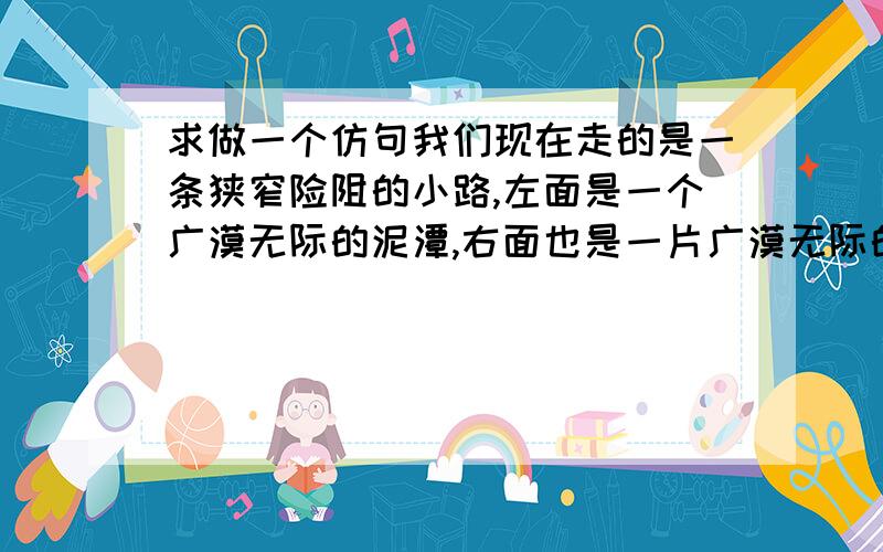 求做一个仿句我们现在走的是一条狭窄险阻的小路,左面是一个广漠无际的泥潭,右面也是一片广漠无际的浮砂,前面是遥遥茫茫荫在薄雾的里面的目的地.