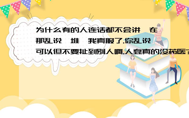 为什么有的人连话都不会讲,在那乱说一堆,我真服了.你乱说可以但不要扯到别人啊.人蠢真的没药医?