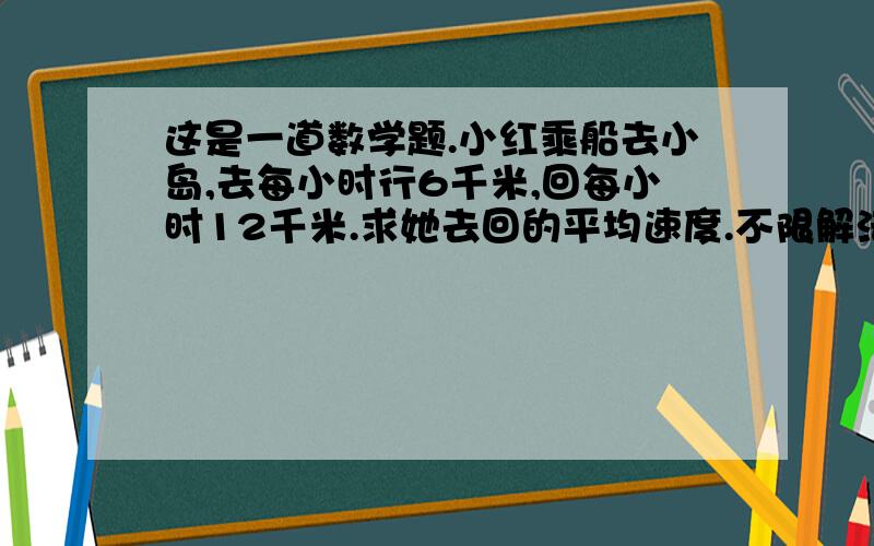 这是一道数学题.小红乘船去小岛,去每小时行6千米,回每小时12千米.求她去回的平均速度.不限解法!