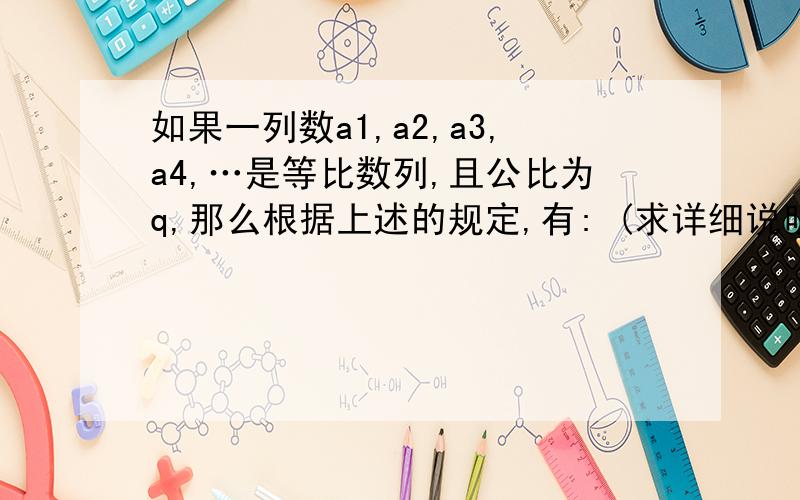 如果一列数a1,a2,a3,a4,…是等比数列,且公比为q,那么根据上述的规定,有: (求详细说明)阅读下列一段话,解答问题．    观察下面一列数：1,2,4,8,…．我们发现,这一列数从第2项起,每一项与它前一