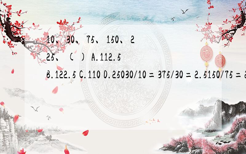 10、30、75、150、225、() A.112.5 B.122.5 C.110 D.25030/10=375/30=2.5150/75=2225/150=1.5（225）/225=1112.5/225=0.5A［简析］本题为做商多级数列,两两做商得到3、2.5、2、1.5、1、0.5应该有个225的选项啊?