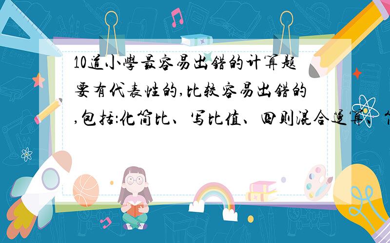 10道小学最容易出错的计算题要有代表性的,比较容易出错的,包括：化简比、写比值、四则混合运算、简便运算、单位换算等等.越快越好,最好在今天9点钟以前解答!希望有此题的正确与错误