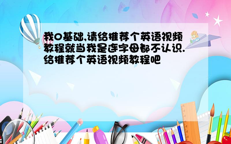 我0基础,请给推荐个英语视频教程就当我是连字母都不认识.给推荐个英语视频教程吧