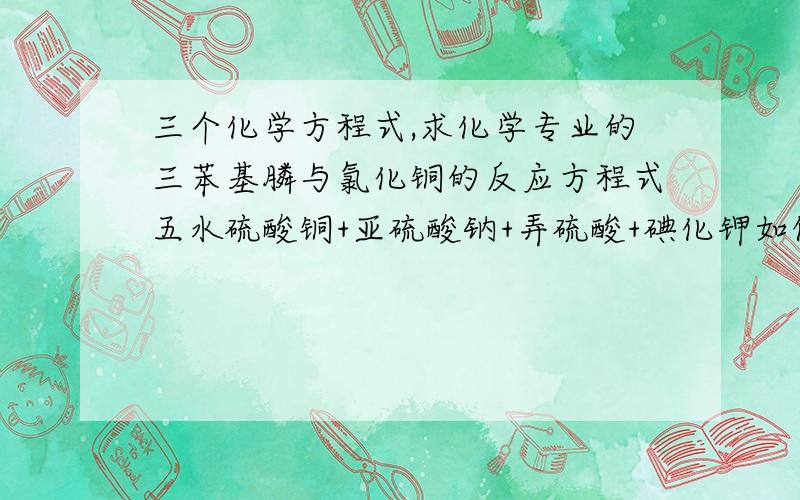 三个化学方程式,求化学专业的三苯基膦与氯化铜的反应方程式五水硫酸铜+亚硫酸钠+弄硫酸+碘化钾如何生成碘化亚铜（有的用不上在方程式里）碘化亚铜+乙腈+抗坏血酸+吡啶+碘化钾如何生