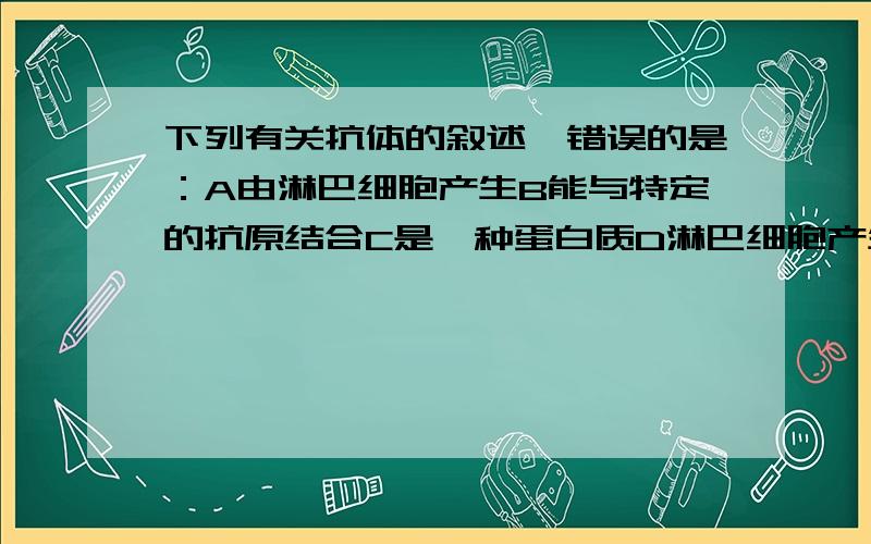 下列有关抗体的叙述,错误的是：A由淋巴细胞产生B能与特定的抗原结合C是一种蛋白质D淋巴细胞产生的抗体我照试卷上一字不拉的打的