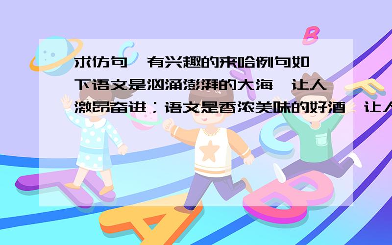 求仿句  有兴趣的来哈例句如下语文是汹涌澎湃的大海,让人激昂奋进；语文是香浓美味的好酒,让人回味无穷；语文是色彩缤纷的花园,让人流连忘返. 求仿句 越多越好啊 谢谢可以不局限于 语