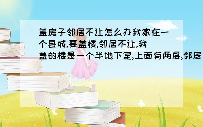 盖房子邻居不让怎么办我家在一个县城,要盖楼,邻居不让,我盖的楼是一个半地下室,上面有两层,邻居也有一个地下室,应该不影响他吧,他还是不让,我想问一下,我该怎么办,请明白的人给我指点