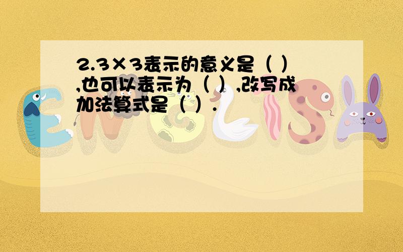 2.3×3表示的意义是（ ）,也可以表示为（ ）,改写成加法算式是（ ）.