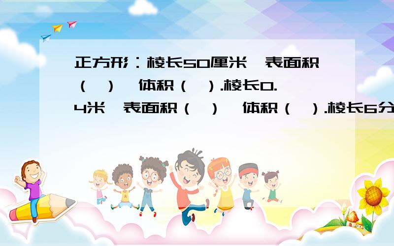 正方形：棱长50厘米,表面积（ ）,体积（ ）.棱长0.4米,表面积（ ）,体积（ ）.棱长6分米,表面积（ ）,体积（ ).棱长9米,表面积（ ）,体积（ ）.棱长20厘米( ),表面积（ ）,体积（ ）.棱长0.05米