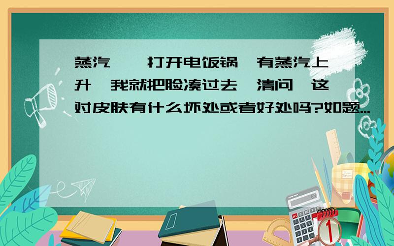 蒸汽,一打开电饭锅,有蒸汽上升,我就把脸凑过去,清问,这对皮肤有什么坏处或者好处吗?如题...