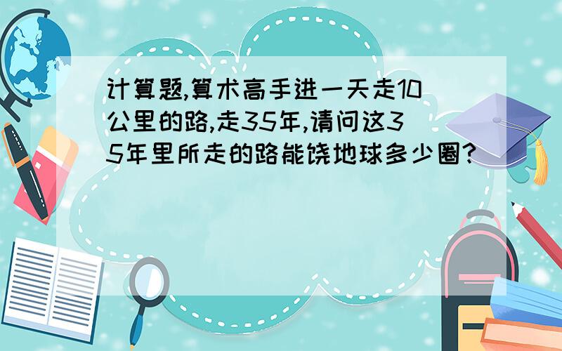 计算题,算术高手进一天走10公里的路,走35年,请问这35年里所走的路能饶地球多少圈?