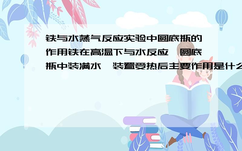 铁与水蒸气反应实验中圆底瓶的作用铁在高温下与水反应,圆底瓶中装满水,装置受热后主要作用是什么?