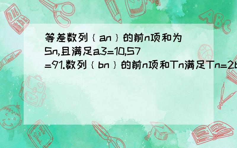 等差数列﹛an﹜的前n项和为Sn,且满足a3=10,S7=91.数列﹛bn﹜的前n项和Tn满足Tn=2bn-2恒成立 n为正整数1.求﹛an﹜ ﹛bn﹜的通项公式2.删去数列﹛bn﹜的第1项、第4项、第7项 ······第3n-2项······