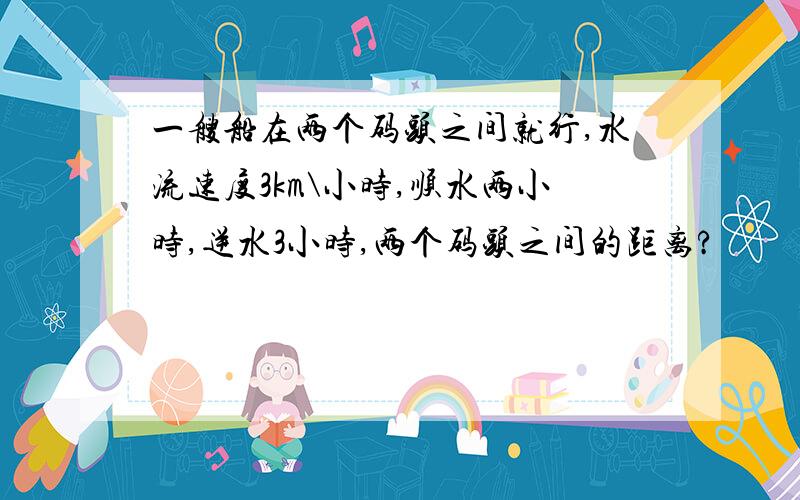 一艘船在两个码头之间就行,水流速度3km\小时,顺水两小时,逆水3小时,两个码头之间的距离?