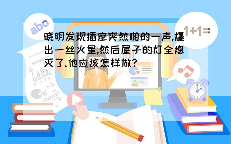 晓明发现插座突然啪的一声,爆出一丝火星,然后屋子的灯全熄灭了.他应该怎样做?