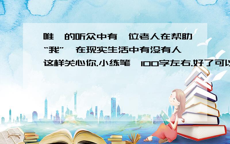 唯一的听众中有一位老人在帮助“我”,在现实生活中有没有人这样关心你.小练笔,100字左右.好了可以再悬赏20,