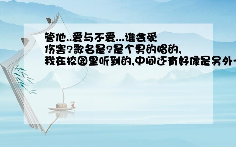 管他..爱与不爱...谁会受伤害?歌名是?是个男的唱的,我在校园里听到的,中间还有好像是另外一个男的说唱之类的.