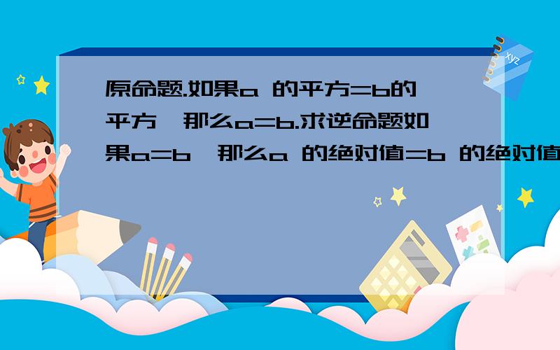 原命题.如果a 的平方=b的平方,那么a=b.求逆命题如果a=b,那么a 的绝对值=b 的绝对值等边三角形是锐角三角形直角都相等判断.如果原命题是真命题,那么它的逆命题也是真命题.如果原命题是假命