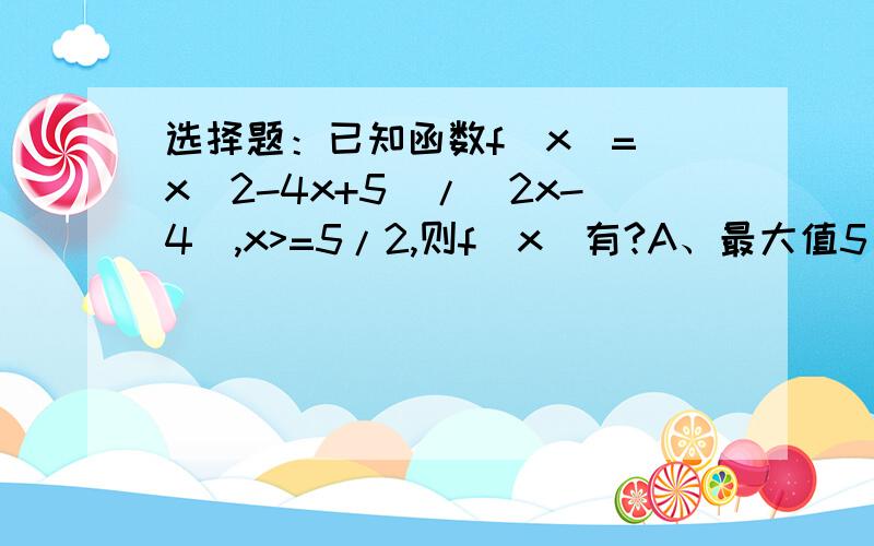 选择题：已知函数f(x)=(x^2-4x+5)/(2x-4),x>=5/2,则f(x)有?A、最大值5/4B、最小值5/4C、最大值1D、最小值1请写出解题过程,谢谢~!紧急~!