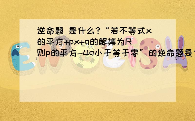 逆命题 是什么?“若不等式x的平方+px+q的解集为R 则p的平方-4q小于等于零”的逆命题是什么?否命题是什么?逆否命题是什么?