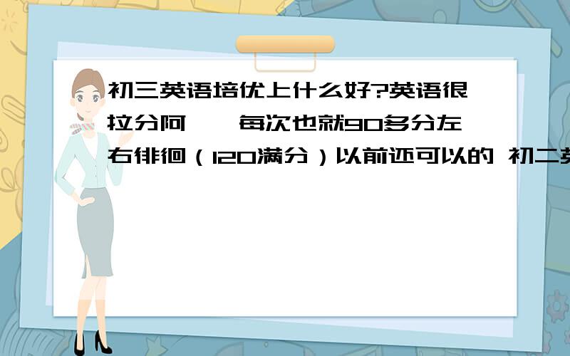 初三英语培优上什么好?英语很拉分阿……每次也就90多分左右徘徊（120满分）以前还可以的 初二英语课上课有点不听讲 初三就掉下来了初三其实一直都在好好听的 但是根本没有起色 一直都