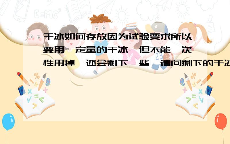 干冰如何存放因为试验要求所以要用一定量的干冰,但不能一次性用掉,还会剩下一些,请问剩下的干冰如何保存?再有的是：乙醇+干冰的混合物如何保存