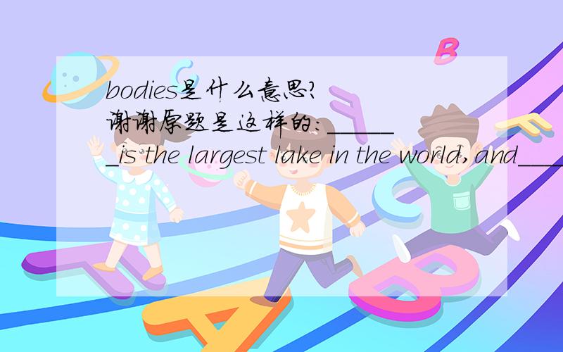 bodies是什么意思?  谢谢原题是这样的：______is the largest lake in the world,and______are the largest bodies of fresh water in the world.