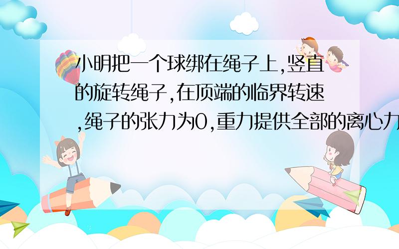 小明把一个球绑在绳子上,竖直的旋转绳子,在顶端的临界转速,绳子的张力为0,重力提供全部的离心力完成这个旋转,如果球重800g,旋转半径为1m,