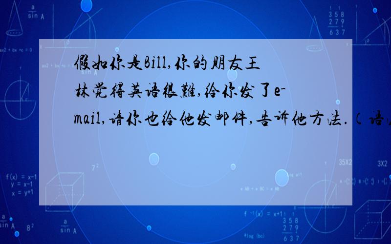 假如你是Bill,你的朋友王林觉得英语很难,给你发了e-mail,请你也给他发邮件,告诉他方法.（语法正确,英语的,80字做左右）