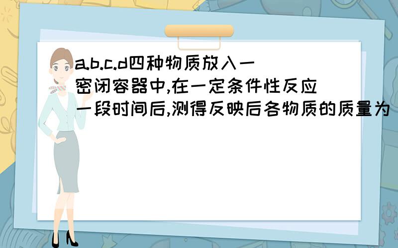 a.b.c.d四种物质放入一密闭容器中,在一定条件性反应一段时间后,测得反映后各物质的质量为 反应前 ：a6.4g b3.2g c4.0g d0.5g反映后 ：a代测 b2.56g c7.2g d0.5g A a和b是反应物,d可能为生成物B反映后a物