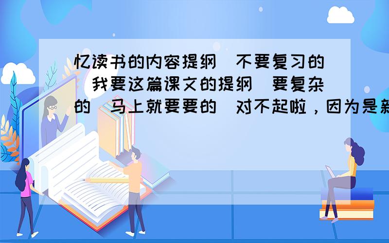 忆读书的内容提纲（不要复习的）我要这篇课文的提纲（要复杂的）马上就要要的（对不起啦，因为是新手，所以没有赏悬分，敬请谅解）