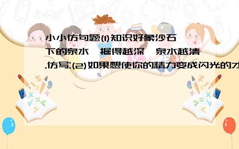 小小仿句题(1)知识好象沙石下的泉水,掘得越深,泉水越清.仿写:(2)如果想使你的精力变成闪光的才能,旧必须有勤劳的手脚和智慧的大脑.仿写: