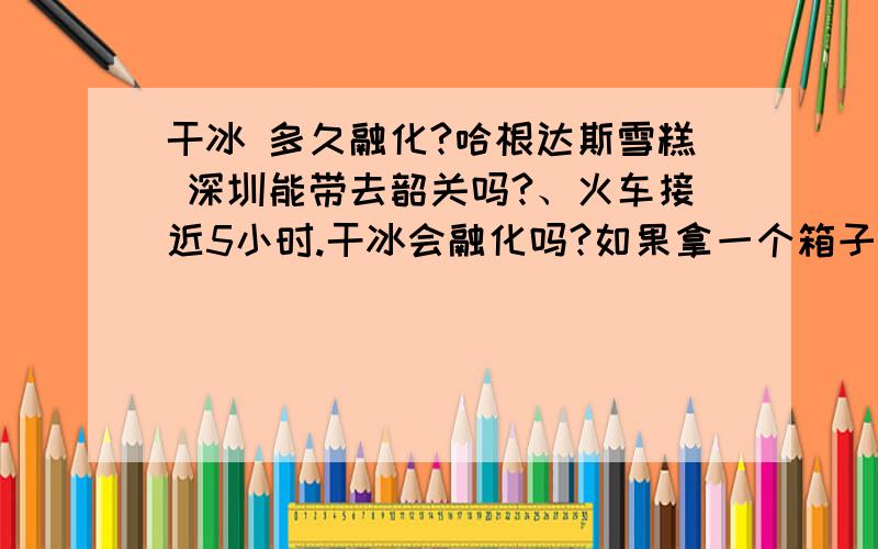 干冰 多久融化?哈根达斯雪糕 深圳能带去韶关吗?、火车接近5小时.干冰会融化吗?如果拿一个箱子装呢