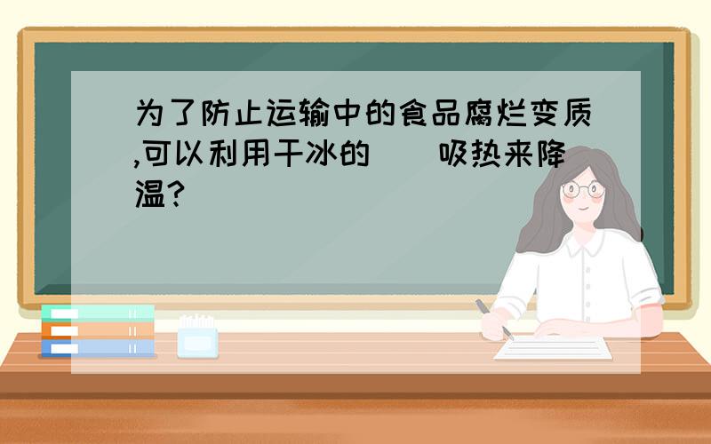 为了防止运输中的食品腐烂变质,可以利用干冰的__吸热来降温?