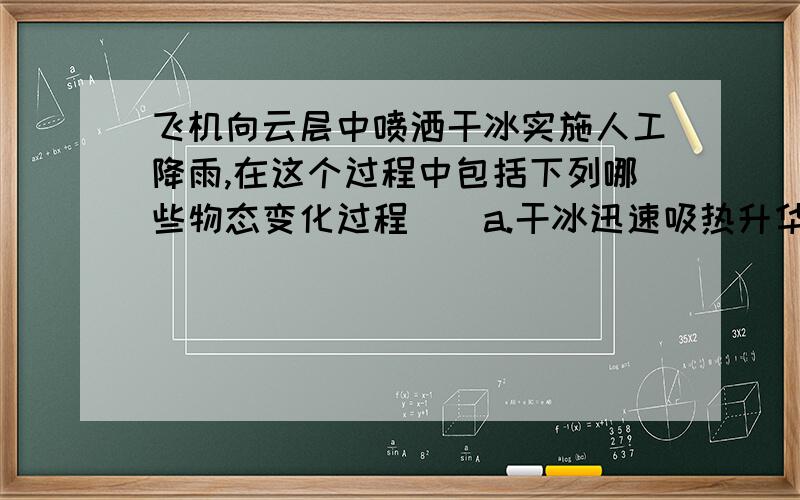 飞机向云层中喷洒干冰实施人工降雨,在这个过程中包括下列哪些物态变化过程（）a.干冰迅速吸热升华 b.云层中水蒸气遇冷凝华成小冰晶 c.云层中水蒸气遇冷液化成小水滴 d.水蒸气以干冰为