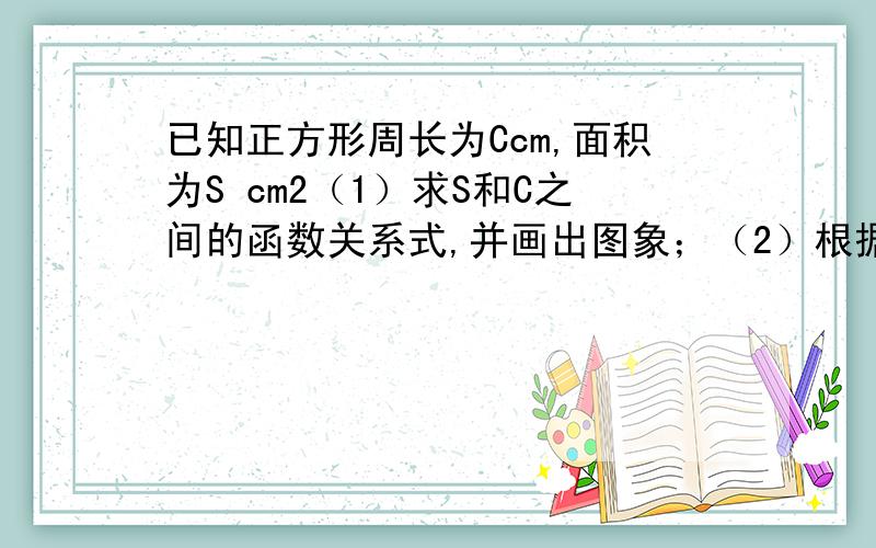 已知正方形周长为Ccm,面积为S cm2（1）求S和C之间的函数关系式,并画出图象；（2）根据图象,求出S=1 cm2时,正方形的周长；（3）根据图象,求出C取何值时,S≥4 cm2