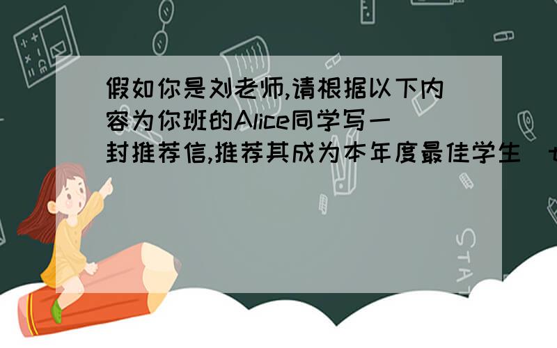 假如你是刘老师,请根据以下内容为你班的Alice同学写一封推荐信,推荐其成为本年度最佳学生(the Best Student).包含以下要点:1.Alice聪明勤奋,学习知识快,擅长写作,各门功课都很优秀.2.她考虑事情