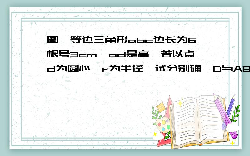 图,等边三角形abc边长为6根号3cm,ad是高,若以点d为圆心,r为半径,试分别确⊙D与AB有怎样的位置关系试分别确⊙D与AB有怎样的位置关系 为什么?（1）r=3cm (2)r=4.5cm (3)r=6cm