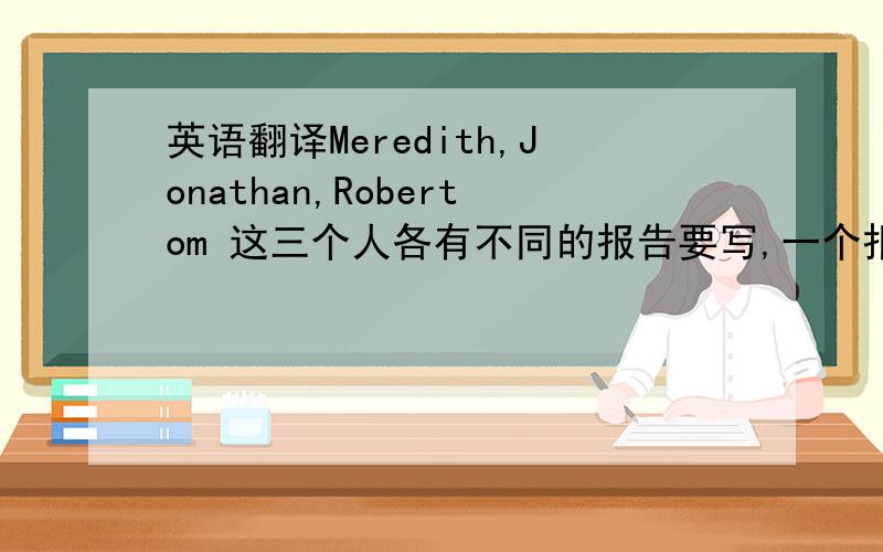 英语翻译Meredith,Jonathan,Robertom 这三个人各有不同的报告要写,一个报告是算数的 一个是物理的 一个是英语的,三个报告的上交日期不同,分布在星期二 星期三和星期五,M的报告上交时间比R的早