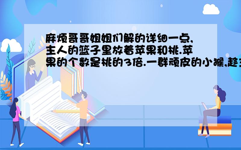 麻烦哥哥姐姐们解的详细一点,主人的篮子里放着苹果和桃.苹果的个数是桃的3倍.一群顽皮的小猴,趁主人不注意的时候,每只小猴子都拿了8个苹果和3个桃.主人发现时,桃子已被小猴拿光了,还