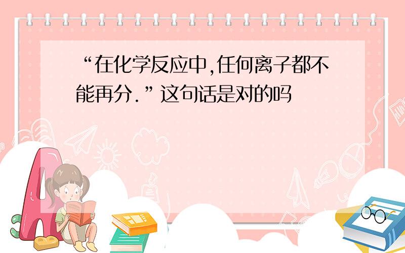 “在化学反应中,任何离子都不能再分.”这句话是对的吗