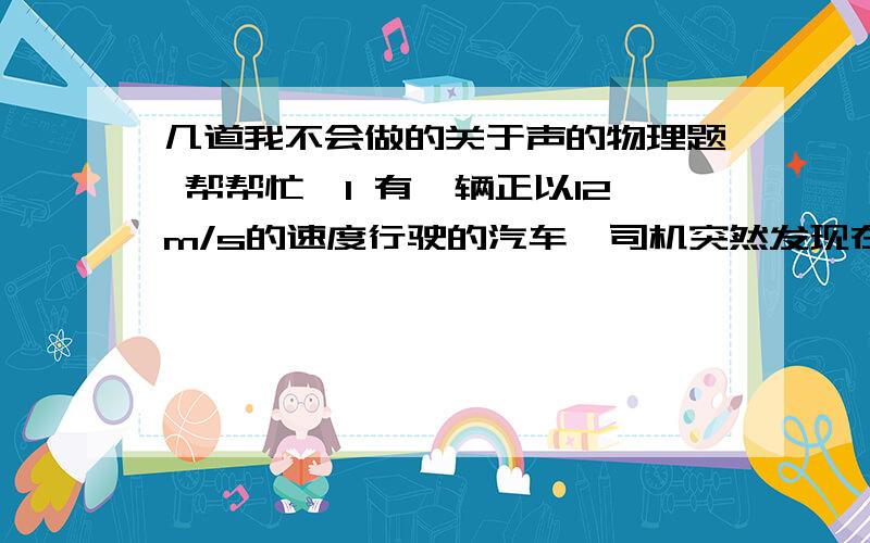 几道我不会做的关于声的物理题 帮帮忙吖1 有一辆正以12m/s的速度行驶的汽车,司机突然发现在汽车的正前方有一山崖,汽车鸣笛2s后司机听到回声,问听到回声时,汽车距山崖多远?（这个题我会