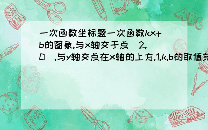 一次函数坐标题一次函数kx+b的图象,与x轴交于点（2,0）,与y轴交点在x轴的上方,1.k,b的取值范围分别是多少?2.x在什么范围内取值时,函数y>0?x在什么范围内取值时,函数y