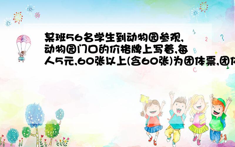 某班56名学生到动物园参观,动物园门口的价格牌上写着,每人5元,60张以上(含60张)为团体票,团体票一律九折优惠(即4.5元/人)请问这个班怎能么购票节省,能节省多少钱?