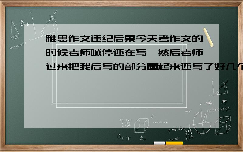 雅思作文违纪后果今天考作文的时候老师喊停还在写,然后老师过来把我后写的部分圈起来还写了好几个字,有数字也有英文,后来还把我的考号记录在一张纸上,我怎么办啊,这次成绩会不会作