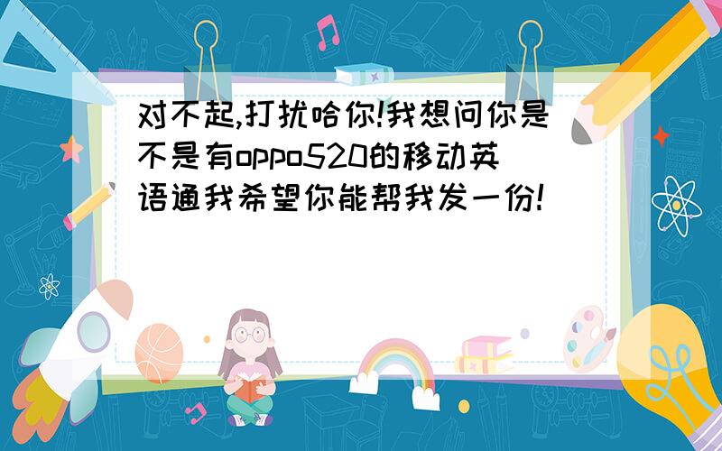 对不起,打扰哈你!我想问你是不是有oppo520的移动英语通我希望你能帮我发一份!